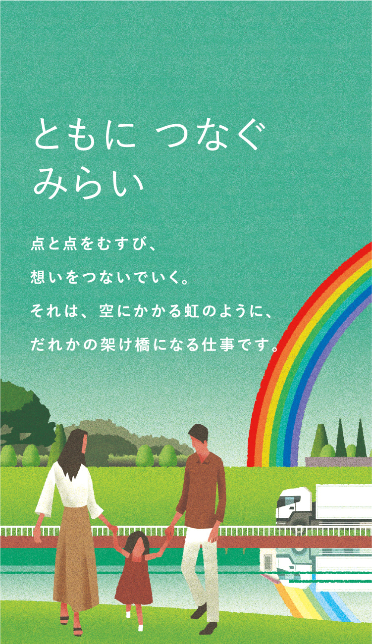 ともにつなぐみらい　点と点をむすび、想いをつないでいく。それは、空にかかる虹のように、だれかの架け橋になる仕事です。