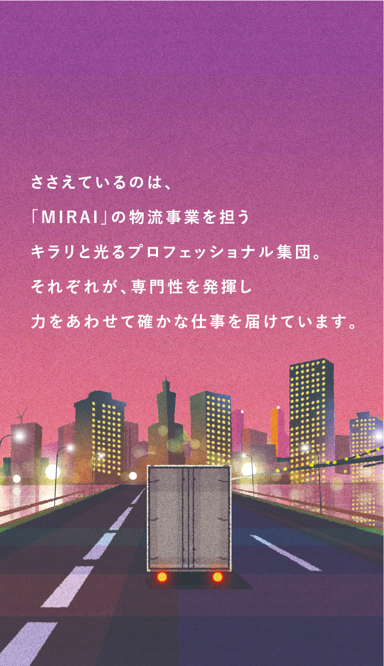 ささえているのは、「MIRAI」の物流事業を担うキラリと光るプロフェッショナル集団。それぞれが、専門性を発揮し力をあわせて確かな仕事を届けています。